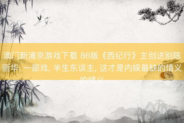 澳门新浦京游戏下载 86版《西纪行》主创送别陈丽华: 一部戏， 半生东谈主， 这才是内娱最缺的情义