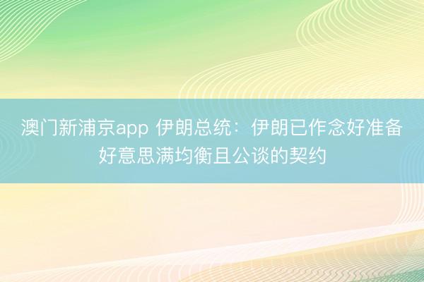 澳门新浦京app 伊朗总统：伊朗已作念好准备好意思满均衡且公谈的契约