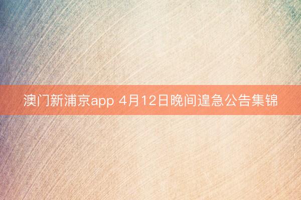 澳门新浦京app 4月12日晚间遑急公告集锦