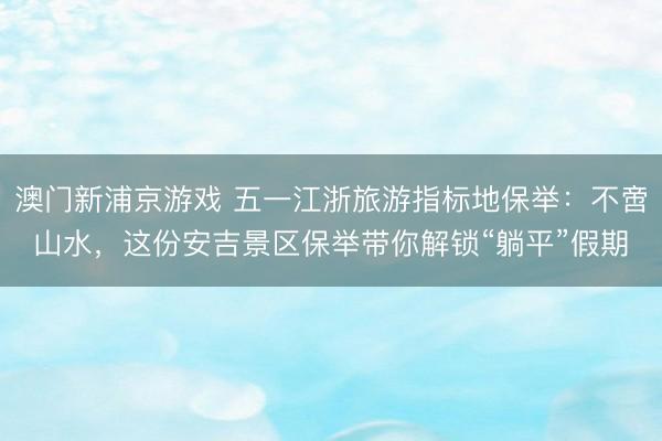 澳门新浦京游戏 五一江浙旅游指标地保举：不啻山水，这份安吉景区保举带你解锁“躺平”假期