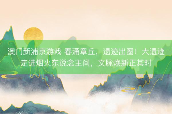 澳门新浦京游戏 春涌章丘，遗迹出圈！大遗迹走进烟火东说念主间，文脉焕新正其时