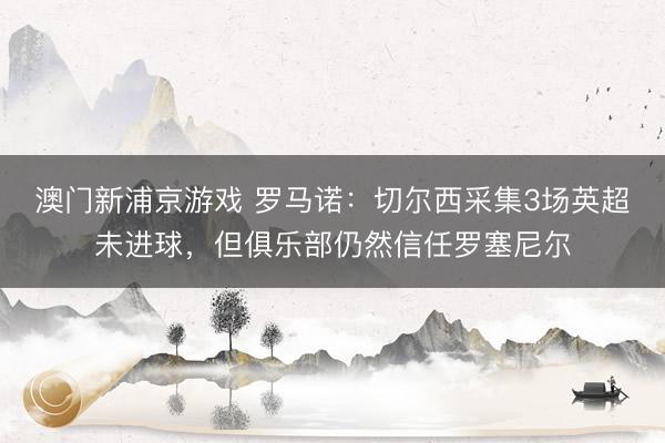 澳门新浦京游戏 罗马诺：切尔西采集3场英超未进球，但俱乐部仍然信任罗塞尼尔