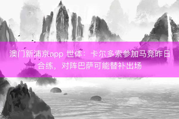 澳门新浦京app 世体：卡尔多索参加马竞昨日合练，对阵巴萨可能替补出场