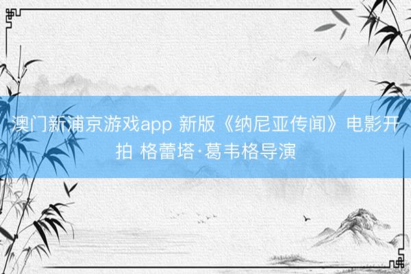 澳门新浦京游戏app 新版《纳尼亚传闻》电影开拍 格蕾塔·葛韦格导演