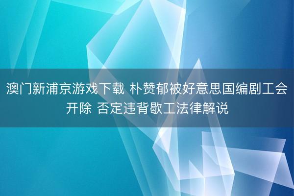 澳门新浦京游戏下载 朴赞郁被好意思国编剧工会开除 否定违背歇工法律解说