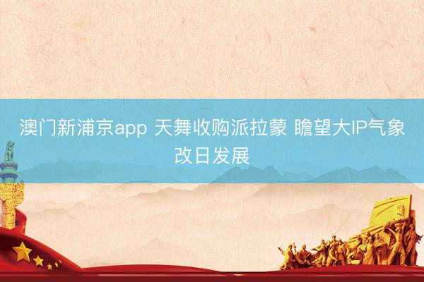 澳门新浦京app 天舞收购派拉蒙 瞻望大IP气象改日发展