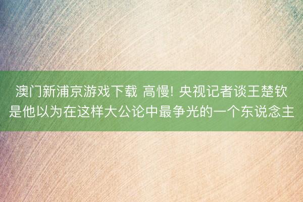 澳门新浦京游戏下载 高慢! 央视记者谈王楚钦是他以为在这样大公论中最争光的一个东说念主