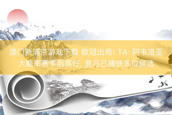 澳门新浦京游戏下载 欧冠出局! TA: 阿韦洛亚大略率赛季后离任, 皇马已捕快多位候选