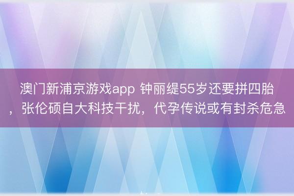 澳门新浦京游戏app 钟丽缇55岁还要拼四胎，张伦硕自大科技干扰，代孕传说或有封杀危急