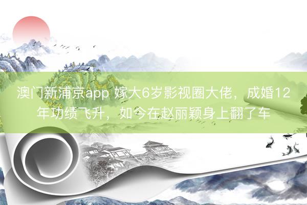 澳门新浦京app 嫁大6岁影视圈大佬，成婚12年功绩飞升，如今在赵丽颖身上翻了车