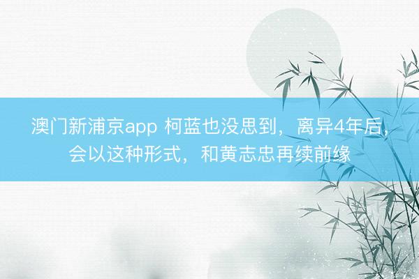澳门新浦京app 柯蓝也没思到，离异4年后，会以这种形式，和黄志忠再续前缘