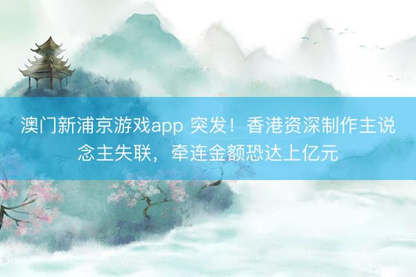 澳门新浦京游戏app 突发!香港资深制作主说念主失联,牵连金额恐达上亿元