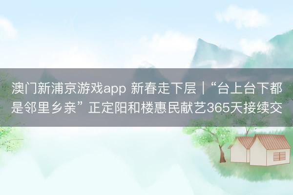 澳门新浦京游戏app 新春走下层｜“台上台下都是邻里乡亲” 正定阳和楼惠民献艺365天接续交