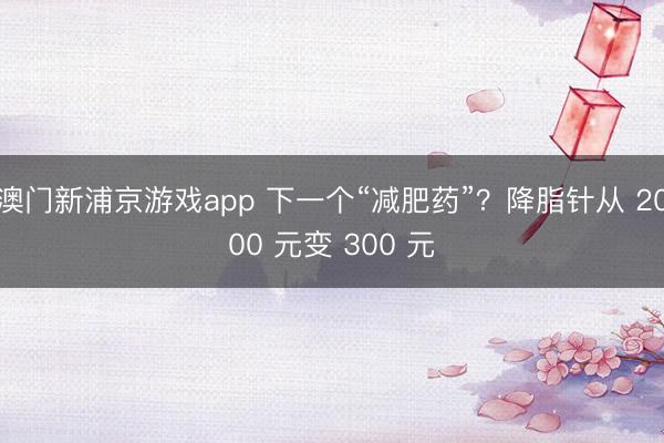 澳门新浦京游戏app 下一个“减肥药”？降脂针从 2000 元变 300 元