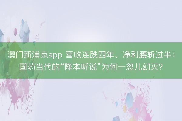 澳门新浦京app 营收连跌四年、净利腰斩过半：国药当代的“降本听说”为何一忽儿幻灭？