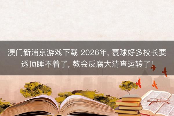澳门新浦京游戏下载 2026年， 寰球好多校长要透顶睡不着了， 教会反腐大清查运转了!
