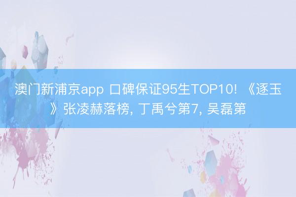 澳门新浦京app 口碑保证95生TOP10! 《逐玉》张凌赫落榜， 丁禹兮第7， 吴磊第