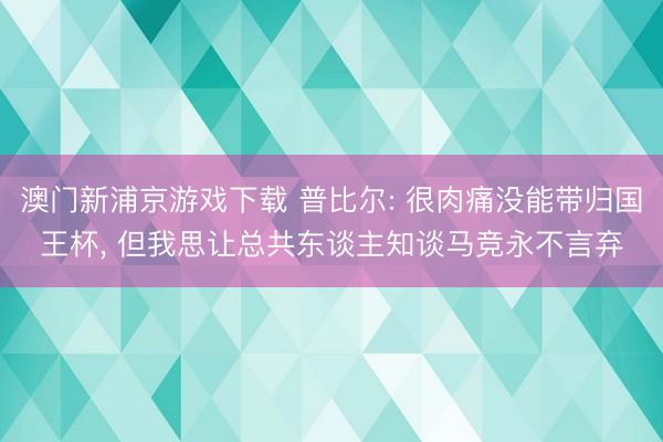 澳门新浦京游戏下载 普比尔: 很肉痛没能带归国王杯， 但我思让总共东谈主知谈马竞永不言弃
