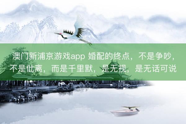 澳门新浦京游戏app 婚配的终点，不是争吵，不是仳离，而是千里默，是无视，是无话可说