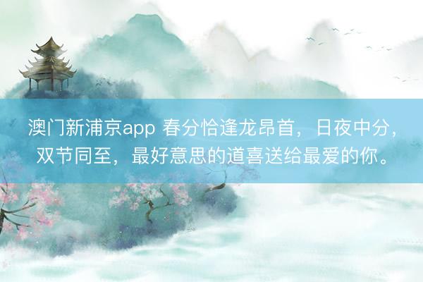 澳门新浦京app 春分恰逢龙昂首，日夜中分，双节同至，最好意思的道喜送给最爱的你。