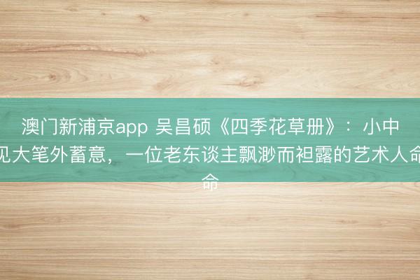 澳门新浦京app 吴昌硕《四季花草册》：小中见大笔外蓄意，一位老东谈主飘渺而袒露的艺术人命