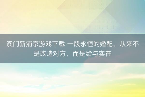 澳门新浦京游戏下载 一段永恒的婚配，从来不是改造对方，而是给与实在