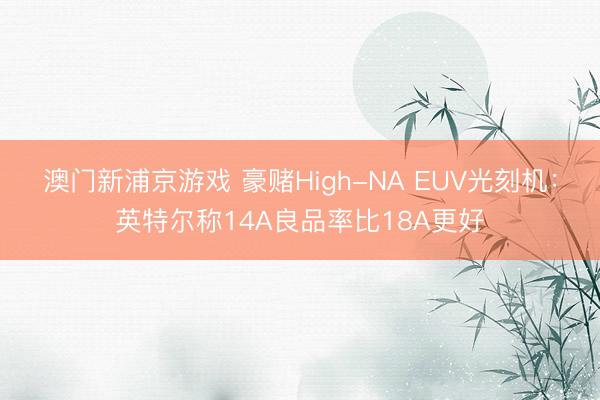 澳门新浦京游戏 豪赌High-NA EUV光刻机：英特尔称14A良品率比18A更好