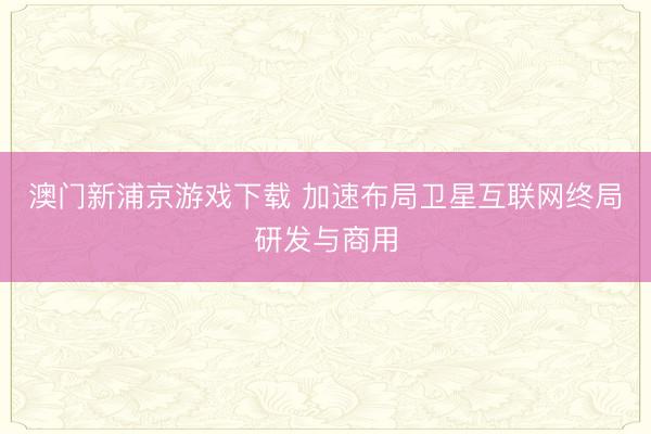 澳门新浦京游戏下载 加速布局卫星互联网终局研发与商用