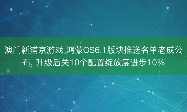 澳门新浦京游戏 鸿蒙OS6.1版块推送名单老成公布， 升级后关10个配置绽放度进步10%