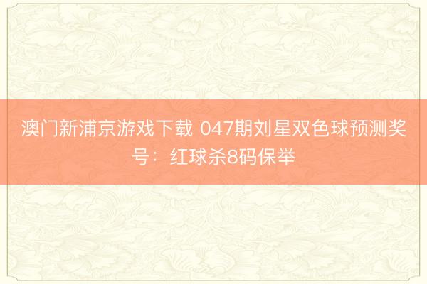澳门新浦京游戏下载 047期刘星双色球预测奖号：红球杀8码保举