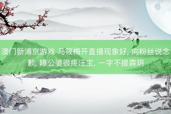 澳门新浦京游戏 马筱梅开直播现象好， 向粉丝说念歉， 曝公婆很疼汪宝， 一字不提霖玥