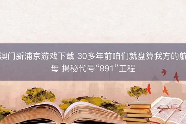 澳门新浦京游戏下载 30多年前咱们就盘算我方的航母 揭秘代号“891”工程