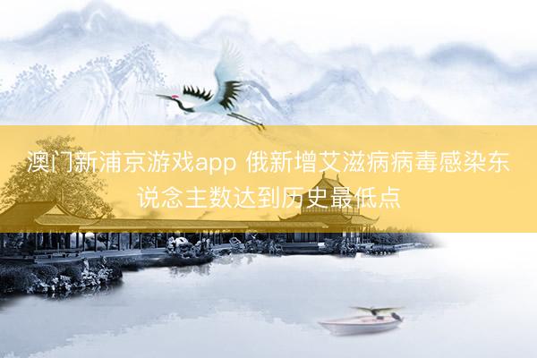 澳门新浦京游戏app 俄新增艾滋病病毒感染东说念主数达到历史最低点