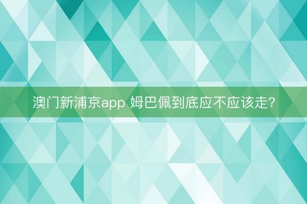 澳门新浦京app 姆巴佩到底应不应该走?
