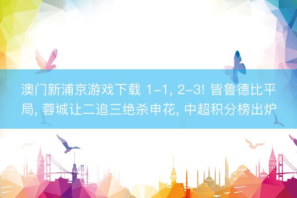 澳门新浦京游戏下载 1-1， 2-3! 皆鲁德比平局， 蓉城让二追三绝杀申花， 中超积分榜出炉