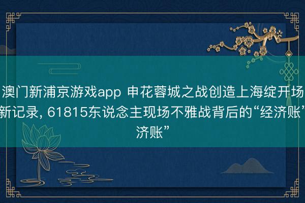 澳门新浦京游戏app 申花蓉城之战创造上海绽开场新记录， 61815东说念主现场不雅战背后的“经济账”