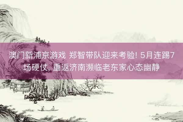 澳门新浦京游戏 郑智带队迎来考验! 5月连踢7场硬仗， 重返济南濒临老东家心态幽静
