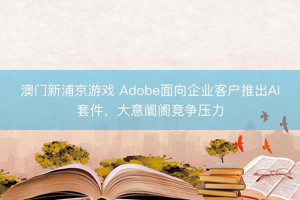 澳门新浦京游戏 Adobe面向企业客户推出AI套件，大意阛阓竞争压力