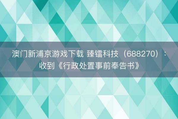 澳门新浦京游戏下载 臻镭科技（688270）：收到《行政处置事前奉告书》