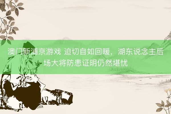 澳门新浦京游戏 迫切自如回暖，湖东说念主后场大将防患证明仍然堪忧