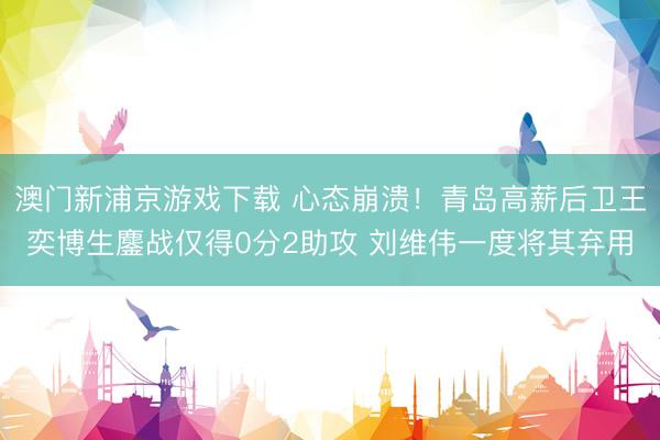 澳门新浦京游戏下载 心态崩溃！青岛高薪后卫王奕博生鏖战仅得0分2助攻 刘维伟一度将其弃用