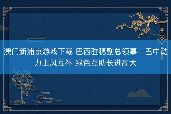 澳门新浦京游戏下载 巴西驻穗副总领事：巴中动力上风互补 绿色互助长进高大