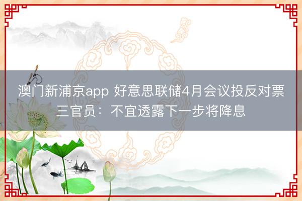 澳门新浦京app 好意思联储4月会议投反对票三官员：不宜透露下一步将降息