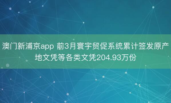 澳门新浦京app 前3月寰宇贸促系统累计签发原产地文凭等各类文凭204.93万份