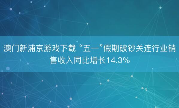 澳门新浦京游戏下载 “五一”假期破钞关连行业销售收入同比增长14.3%
