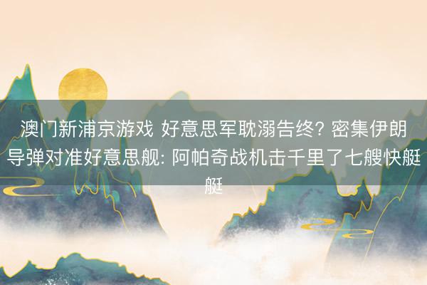 澳门新浦京游戏 好意思军耽溺告终? 密集伊朗导弹对准好意思舰: 阿帕奇战机击千里了七艘快艇