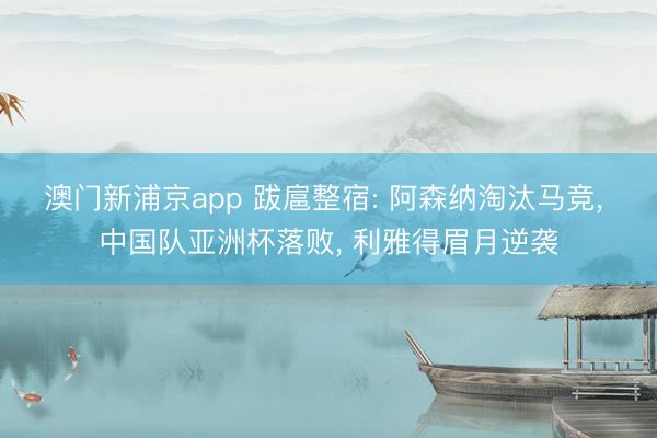 澳门新浦京app 跋扈整宿: 阿森纳淘汰马竞， 中国队亚洲杯落败， 利雅得眉月逆袭