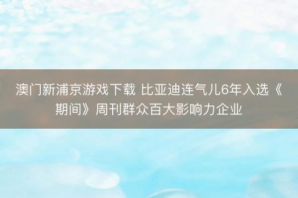 澳门新浦京游戏下载 比亚迪连气儿6年入选《期间》周刊群众百大影响力企业