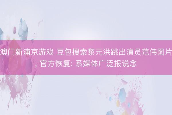 澳门新浦京游戏 豆包搜索黎元洪跳出演员范伟图片， 官方恢复: 系媒体广泛报说念
