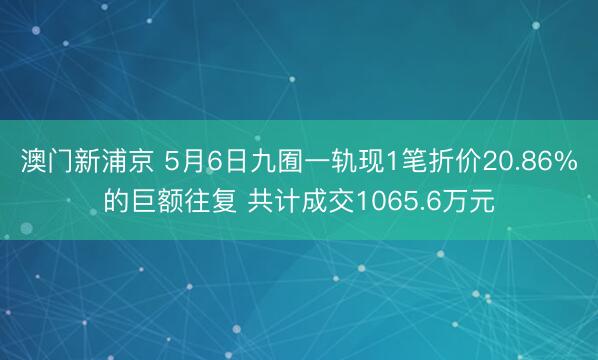 澳门新浦京 5月6日九囿一轨现1笔折价20.86%的巨额往复 共计成交1065.6万元